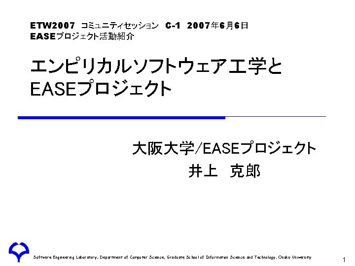 ETW 2007　コミュニティセッション　C-1　2007年 6月6日 EASEプロジェクト活動紹介 エンピリカルソフトウェア 学と EASEプロジェクト 大阪大学/EASEプロジェクト 井上　克郎 Software Engineering Laboratory, Department of