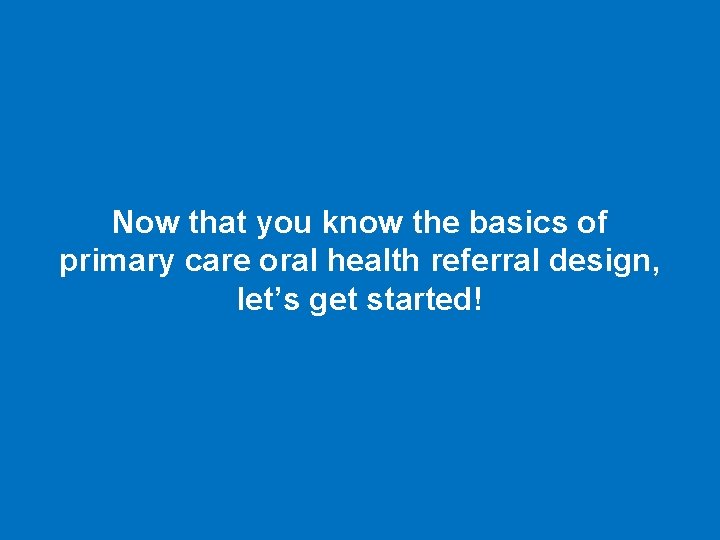Now that you know the basics of primary care oral health referral design, let’s