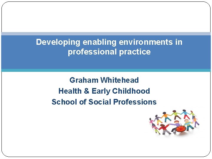 Developing enabling environments in professional practice Graham Whitehead Health & Early Childhood School of