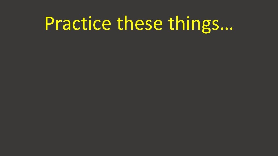 Practice these things… 