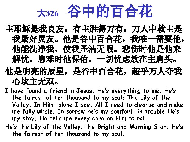 大 326 谷中的百合花 主耶稣是我良友，有主胜得万有，万人中救主是 我最好灵友。他是谷中百合花，我唯一需要他， 他能洗净我，使我圣洁无暇。悲伤时他是他来 解忧，患难时他保佑，一切忧虑放在主肩头。 他是明亮的辰星，是谷中百合花，超乎万人夺我 心坎主无双。 I have found a friend