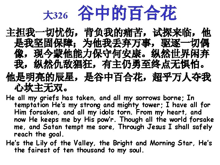 大 326 谷中的百合花 主担我一切忧伤，背负我的痛苦，试探来临，他 是我坚固保障；为他我丢弃万事，驱逐一切偶 像，现今蒙他能力保守何安康。纵然世界闲弃 我，纵然仇敌猖狂，有主仍勇至终点无惧怕。 他是明亮的辰星，是谷中百合花，超乎万人夺我 心坎主无双。 He all my griefs has