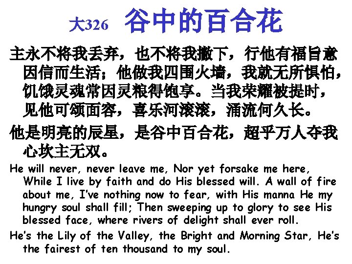 大 326 谷中的百合花 主永不将我丢弃，也不将我撇下，行他有福旨意 因信而生活；他做我四围火墙，我就无所惧怕， 饥饿灵魂常因灵粮得饱享。当我荣耀被提时， 见他可颂面容，喜乐河滚滚，涌流何久长。 他是明亮的辰星，是谷中百合花，超乎万人夺我 心坎主无双。 He will never, never leave
