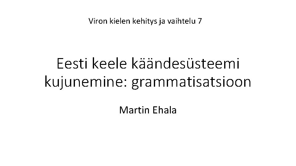 Viron kielen kehitys ja vaihtelu 7 Eesti keele käändesüsteemi kujunemine: grammatisatsioon Martin Ehala 