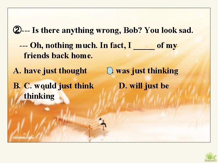 ②--- Is there anything wrong, Bob? You look sad. --- Oh, nothing much. In