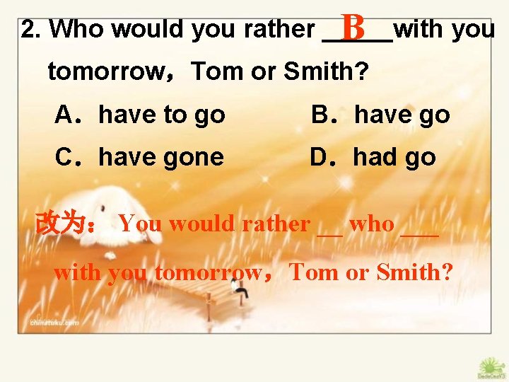 2. Who would you rather _____with you B tomorrow，Tom or Smith? A．have to go