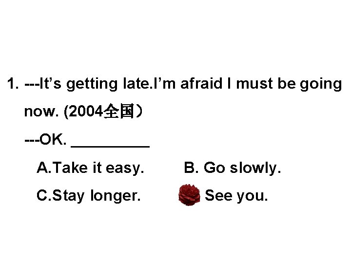 1. ---It’s getting late. I’m afraid I must be going now. (2004全国） ---OK. _____