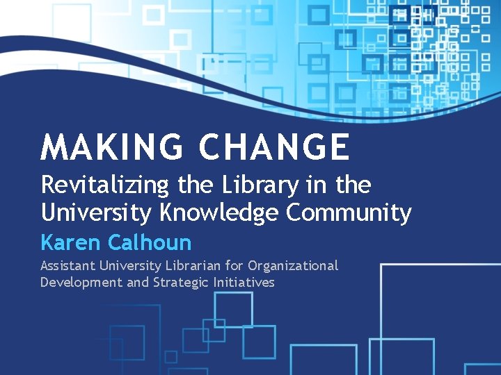 MAKING CHANGE Revitalizing the Library in the University Knowledge Community Karen Calhoun Assistant University