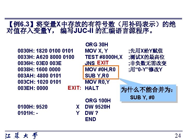 【例6. 3】将变量X中存放的有符号数（用补码表示）的绝 对值存入变量Y， 编写JUC-II 的汇编语言源程序。 ORG 30 H 0030 H: 1820 0101 MOV X,