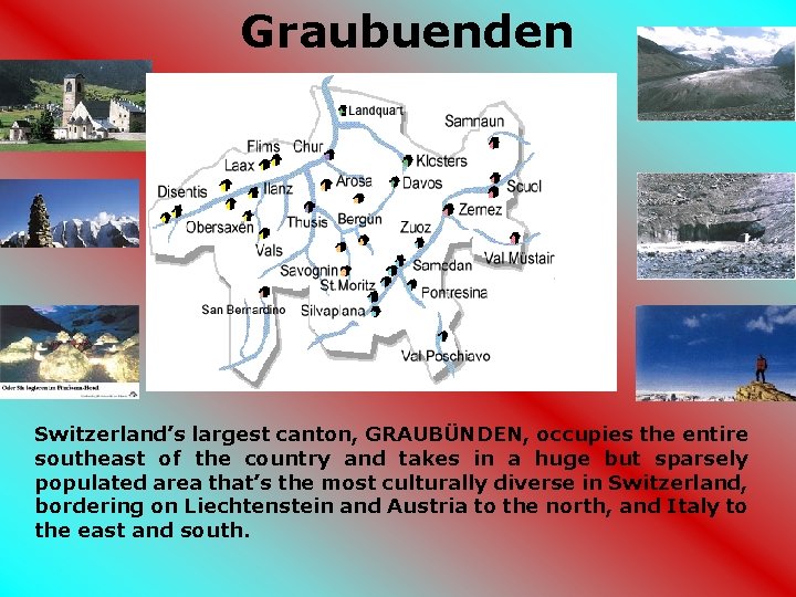 Graubuenden Switzerland’s largest canton, GRAUBÜNDEN, occupies the entire southeast of the country and takes Graubuenden Switzerland’s largest canton, GRAUBÜNDEN, occupies the entire southeast of the country and takes