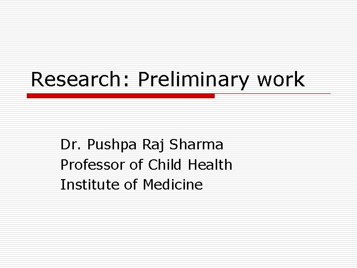Research: Preliminary work Dr. Pushpa Raj Sharma Professor of Child Health Institute of Medicine