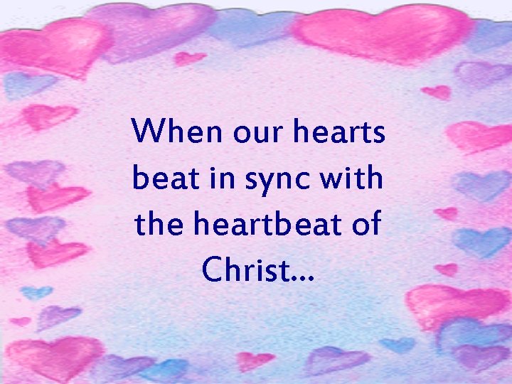 When our hearts beat in sync with the heartbeat of Christ. . . 