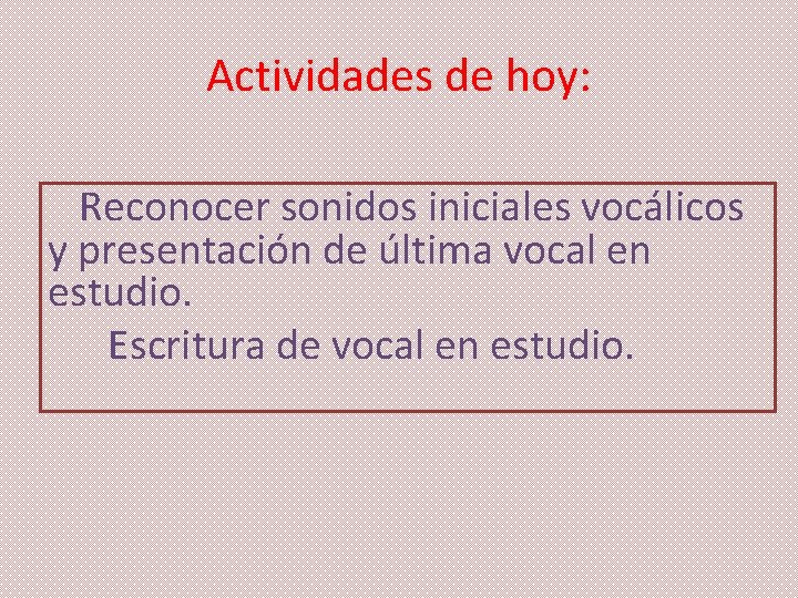 Actividades de hoy: Reconocer sonidos iniciales vocálicos y presentación de última vocal en estudio.