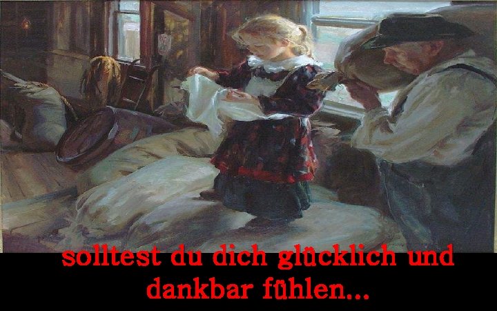 solltest du dich glücklich und dankbar fühlen. . . 