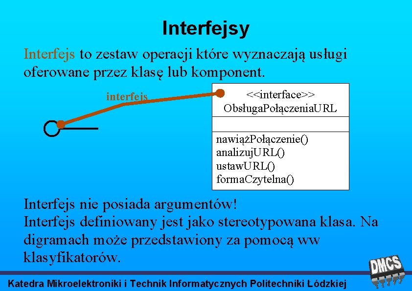 Interfejsy Interfejs to zestaw operacji które wyznaczają usługi oferowane przez klasę lub komponent. interfejs