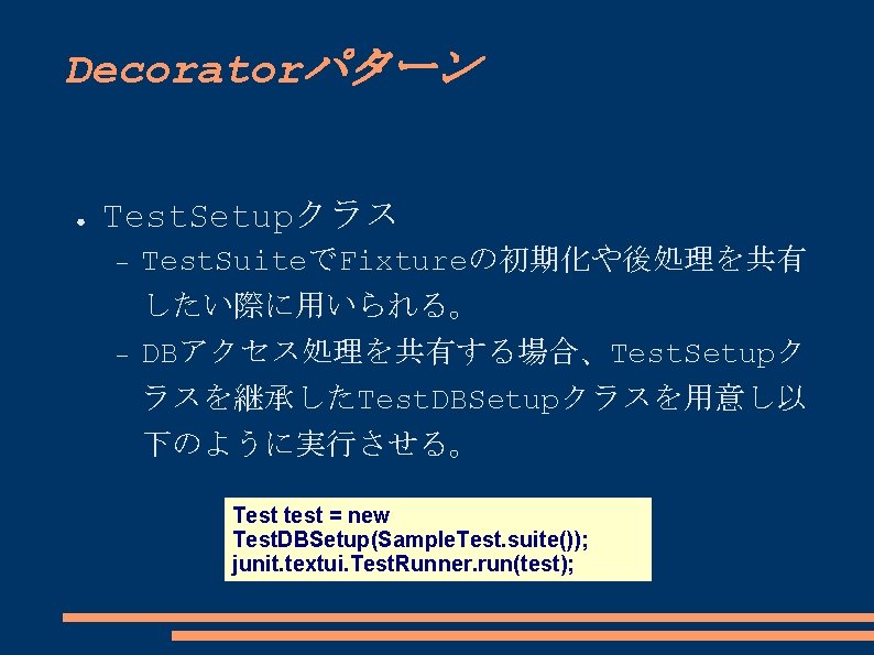 Decoratorパターン ● Test. Setupクラス Test. SuiteでFixtureの初期化や後処理を共有 したい際に用いられる。 DBアクセス処理を共有する場合、Test. Setupク ラスを継承したTest. DBSetupクラスを用意し以 下のように実行させる。 Test test