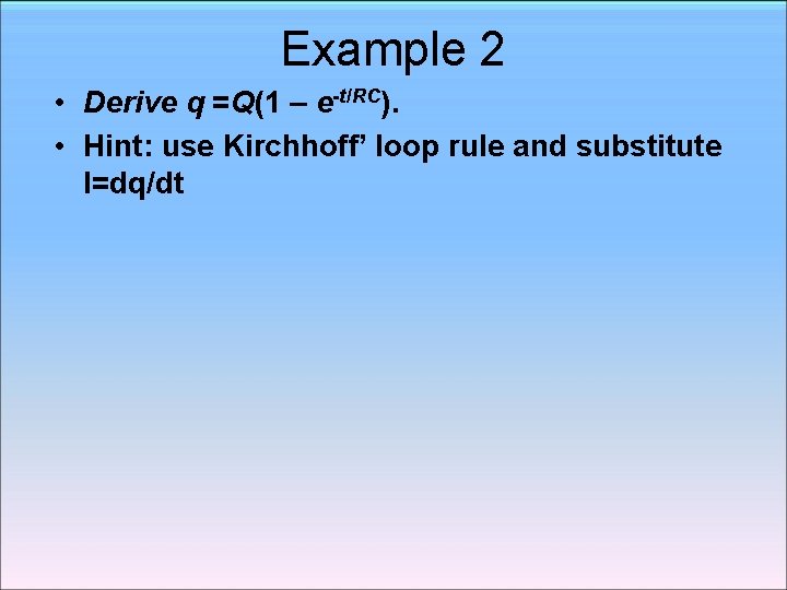 Example 2 • Derive q =Q(1 – e-t/RC). • Hint: use Kirchhoff’ loop rule Example 2 • Derive q =Q(1 – e-t/RC). • Hint: use Kirchhoff’ loop rule
