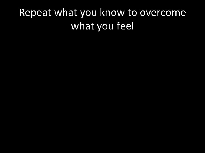 Repeat what you know to overcome what you feel 