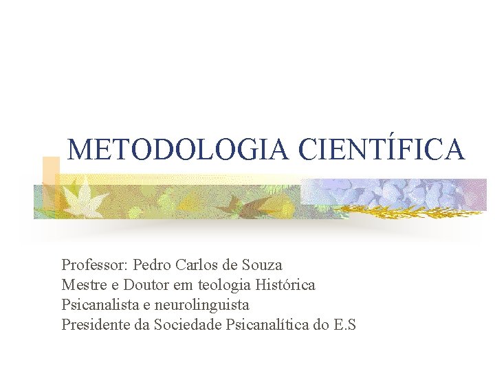 METODOLOGIA CIENTÍFICA Professor: Pedro Carlos de Souza Mestre e Doutor em teologia Histórica Psicanalista METODOLOGIA CIENTÍFICA Professor: Pedro Carlos de Souza Mestre e Doutor em teologia Histórica Psicanalista