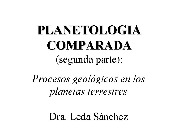 PLANETOLOGIA COMPARADA (segunda parte): Procesos geológicos en los planetas terrestres Dra. Leda Sánchez 