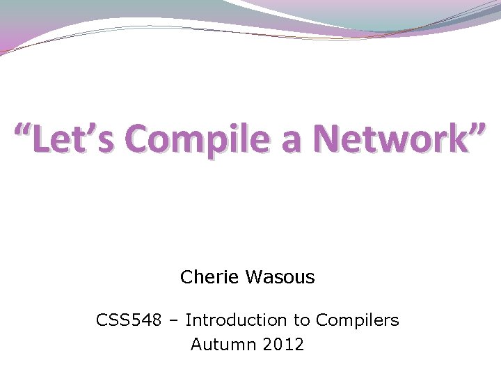 “Let’s Compile a Network” Cherie Wasous CSS 548 – Introduction to Compilers Autumn 2012