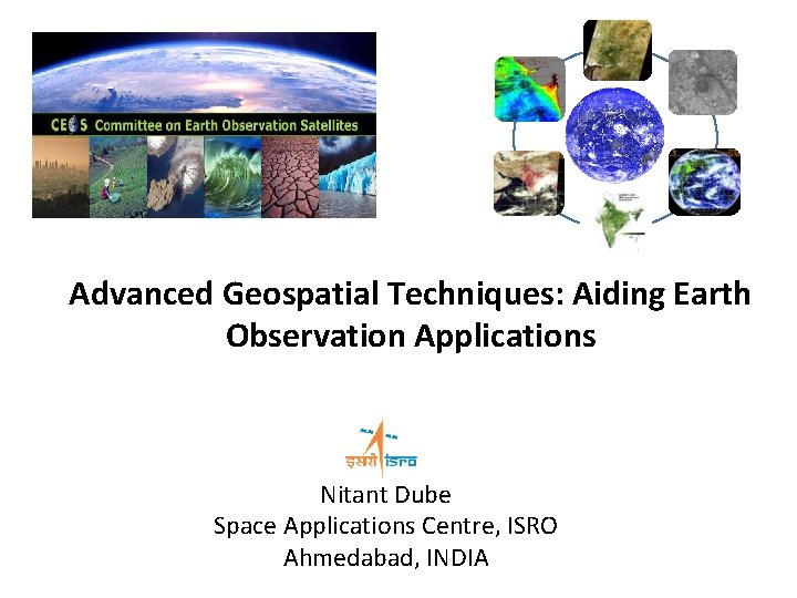 Advanced Geospatial Techniques: Aiding Earth Observation Applications WGISS-47 Nitant Dube Space Applications Centre, ISRO