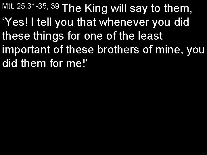 Mtt. 25. 31 35, 39 The King will say to them, ‘Yes! I tell