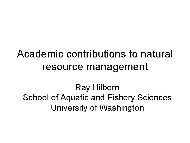 Academic contributions to natural resource management Ray Hilborn School of Aquatic and Fishery Sciences