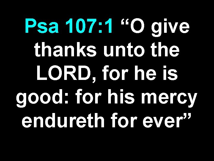 Psa 107: 1 “O give thanks unto the LORD, for he is good: for