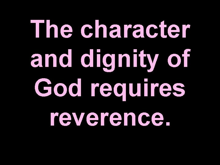 The character and dignity of God requires reverence. 
