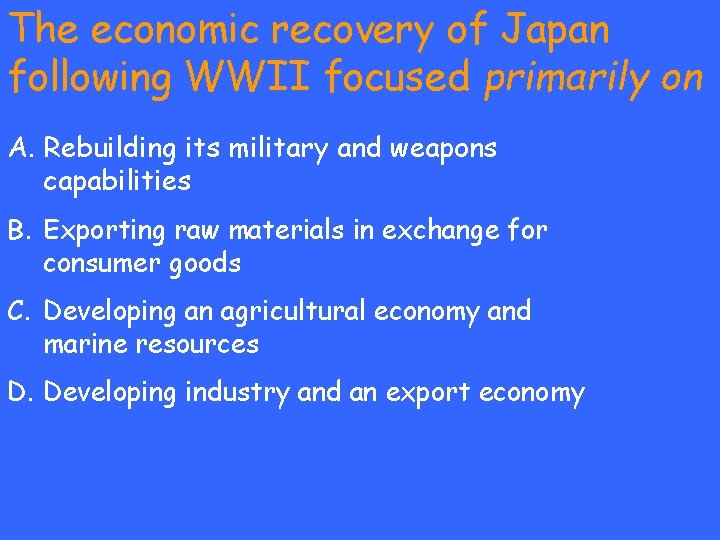 The economic recovery of Japan following WWII focused primarily on A. Rebuilding its military