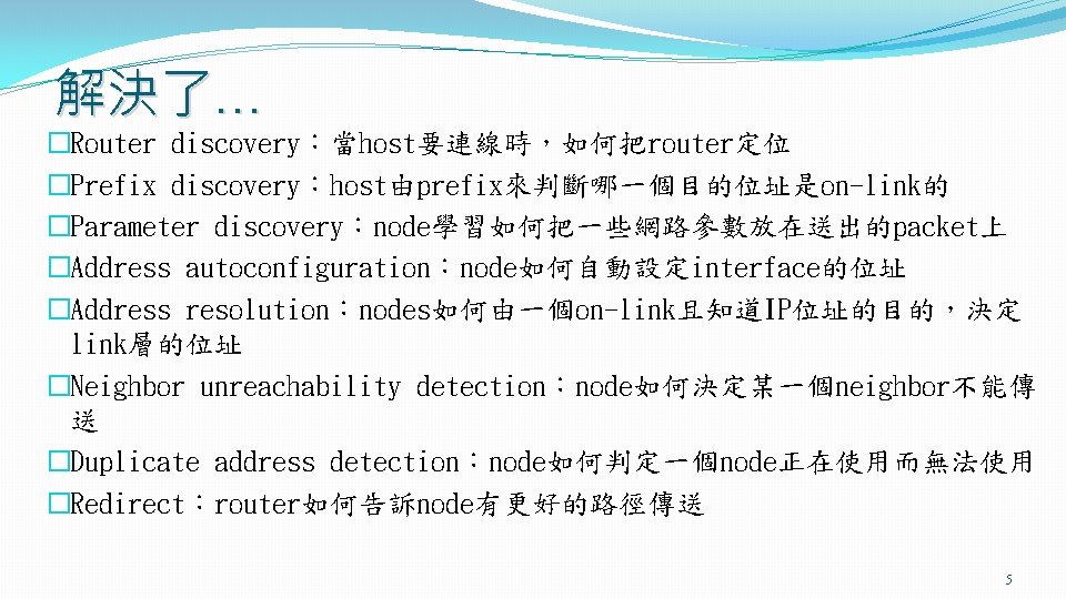 解決了… �Router discovery：當host要連線時，如何把router定位 �Prefix discovery：host由prefix來判斷哪一個目的位址是on-link的 �Parameter discovery：node學習如何把一些網路參數放在送出的packet上 �Address autoconfiguration：node如何自動設定interface的位址 �Address resolution：nodes如何由一個on-link且知道IP位址的目的，決定 link層的位址 �Neighbor unreachability