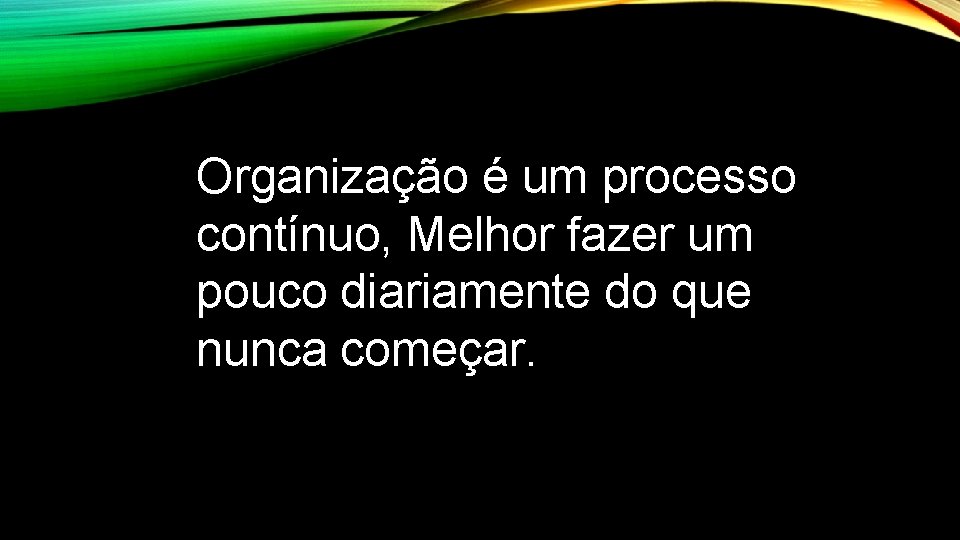 Organização é um processo contínuo, Melhor fazer um pouco diariamente do que nunca começar.