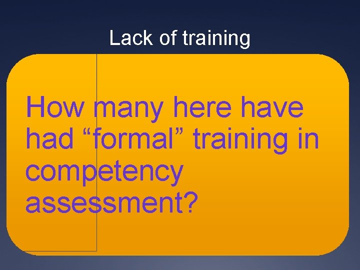 Lack of training How many here have had “formal” training in competency assessment? Lack of training How many here have had “formal” training in competency assessment?