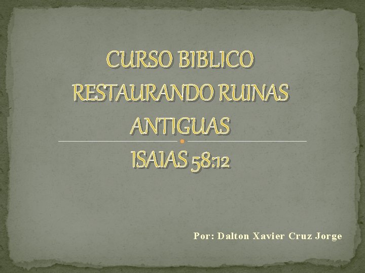 CURSO BIBLICO RESTAURANDO RUINAS ANTIGUAS ISAIAS 58: 12 Por: Dalton Xavier Cruz Jorge 