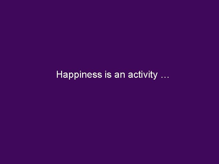 Happiness is an activity … Happiness is an activity …