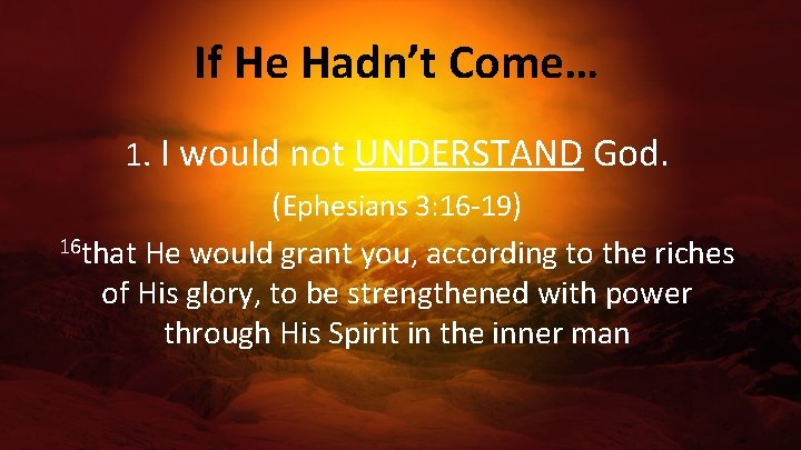 If He Hadn’t Come… 1. I would not UNDERSTAND God. (Ephesians 3: 16 -19)