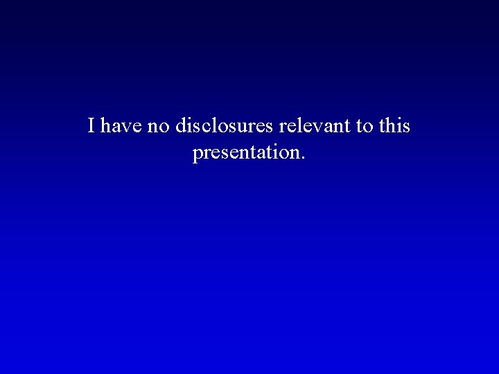 I have no disclosures relevant to this presentation. I have no disclosures relevant to this presentation.
