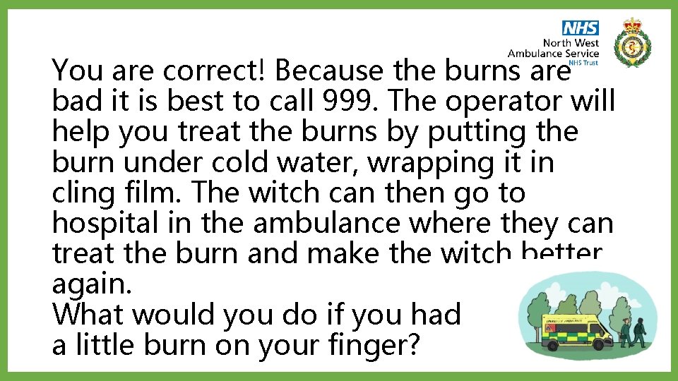 You are correct! Because the burns are bad it is best to call 999.