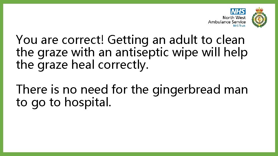 You are correct! Getting an adult to clean the graze with an antiseptic wipe