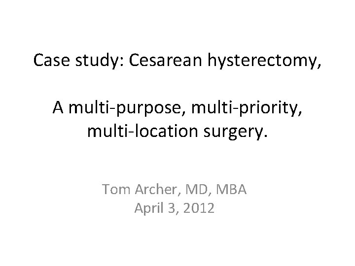 Case study: Cesarean hysterectomy, A multi-purpose, multi-priority, multi-location surgery. Tom Archer, MD, MBA April Case study: Cesarean hysterectomy, A multi-purpose, multi-priority, multi-location surgery. Tom Archer, MD, MBA April