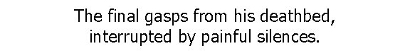 The final gasps from his deathbed, interrupted by painful silences. 