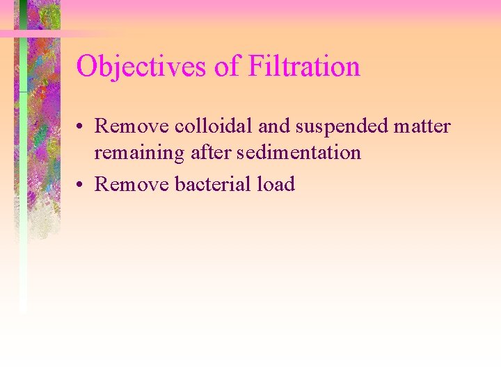 Objectives of Filtration • Remove colloidal and suspended matter remaining after sedimentation • Remove Objectives of Filtration • Remove colloidal and suspended matter remaining after sedimentation • Remove