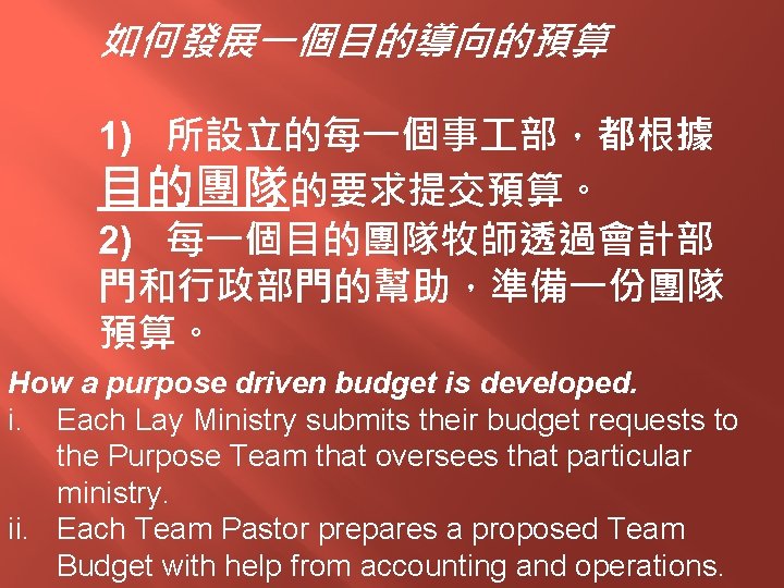 如何發展一個目的導向的預算 1) 所設立的每一個事 部，都根據 目的團隊的要求提交預算。 2) 每一個目的團隊牧師透過會計部 門和行政部門的幫助，準備一份團隊 預算。 How a purpose driven budget