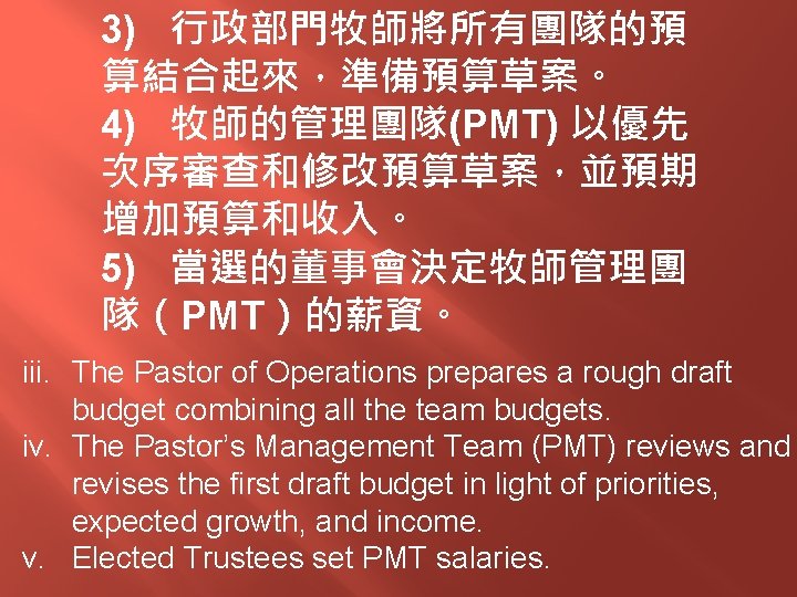 3) 行政部門牧師將所有團隊的預 算結合起來，準備預算草案。 4) 牧師的管理團隊(PMT) 以優先 次序審查和修改預算草案，並預期 增加預算和收入。 5) 當選的董事會決定牧師管理團 隊（PMT）的薪資。 iii. The Pastor