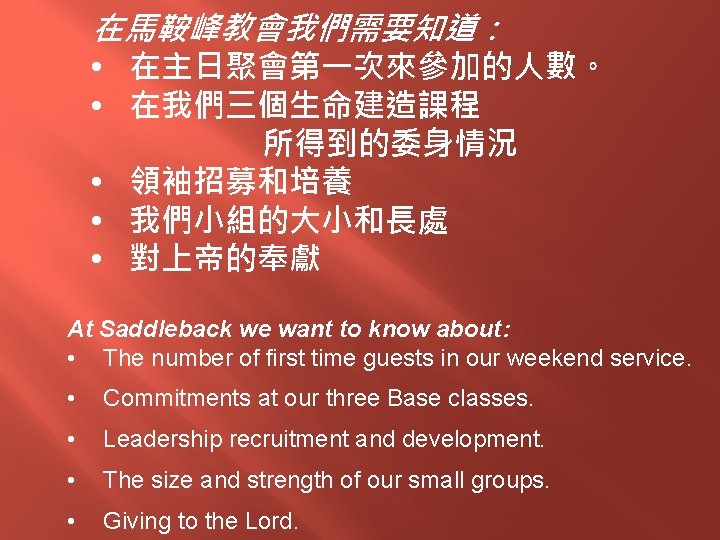 在馬鞍峰教會我們需要知道： • 在主日聚會第一次來參加的人數。 • 在我們三個生命建造課程 所得到的委身情況 • 領袖招募和培養 • 我們小組的大小和長處 • 對上帝的奉獻 At Saddleback