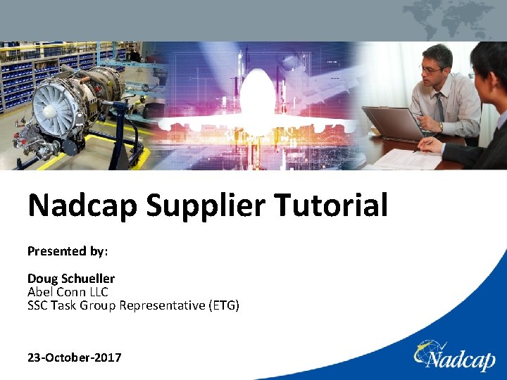 Nadcap Supplier Tutorial Presented by: Doug Schueller Abel Conn LLC SSC Task Group Representative