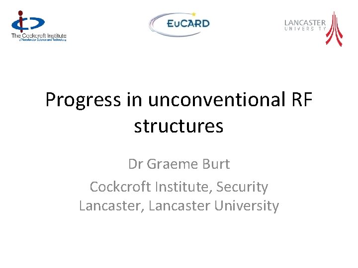 Progress in unconventional RF structures Dr Graeme Burt Cockcroft Institute, Security Lancaster, Lancaster University