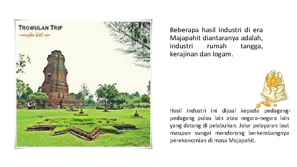 Beberapa hasil industri di era Majapahit diantaranya adalah, industri rumah tangga, kerajinan dan logam. Beberapa hasil industri di era Majapahit diantaranya adalah, industri rumah tangga, kerajinan dan logam.
