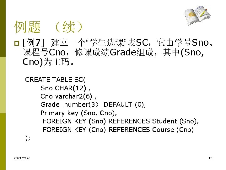 例题 （续） p [例7] 建立一个“学生选课”表SC，它由学号Sno、 课程号Cno，修课成绩Grade组成，其中(Sno, Cno)为主码。 CREATE TABLE SC( Sno CHAR(12) , Cno